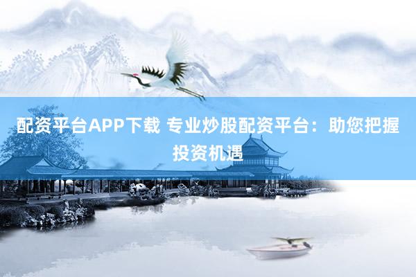 配资平台APP下载 专业炒股配资平台：助您把握投资机遇