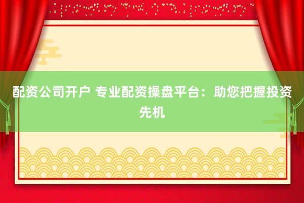 配资公司开户 专业配资操盘平台：助您把握投资先机