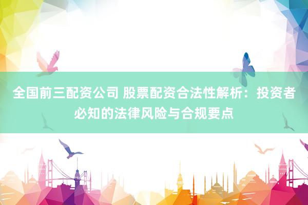 全国前三配资公司 股票配资合法性解析：投资者必知的法律风险与合规要点