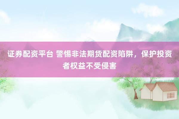 证券配资平台 警惕非法期货配资陷阱，保护投资者权益不受侵害