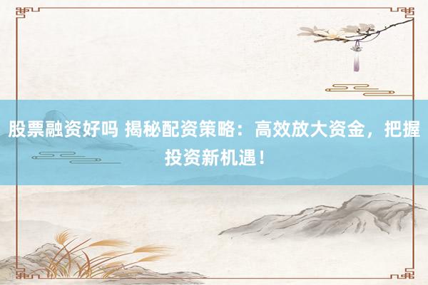 股票融资好吗 揭秘配资策略：高效放大资金，把握投资新机遇！