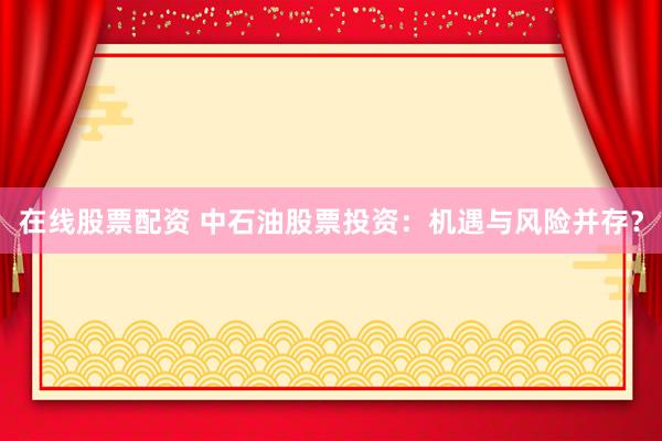在线股票配资 中石油股票投资：机遇与风险并存？