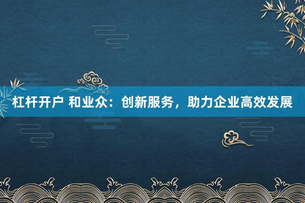杠杆开户 和业众：创新服务，助力企业高效发展