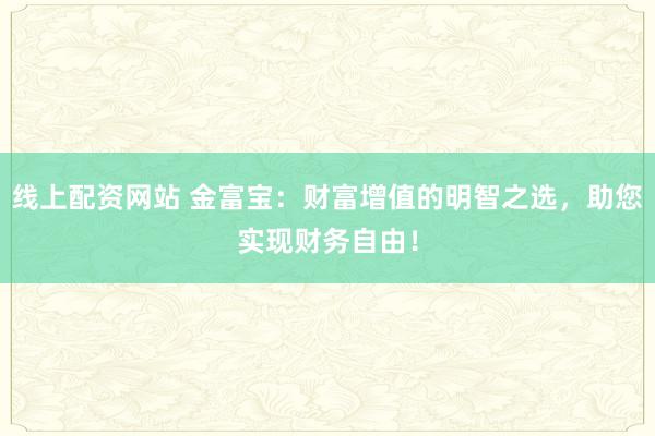 线上配资网站 金富宝：财富增值的明智之选，助您实现财务自由！