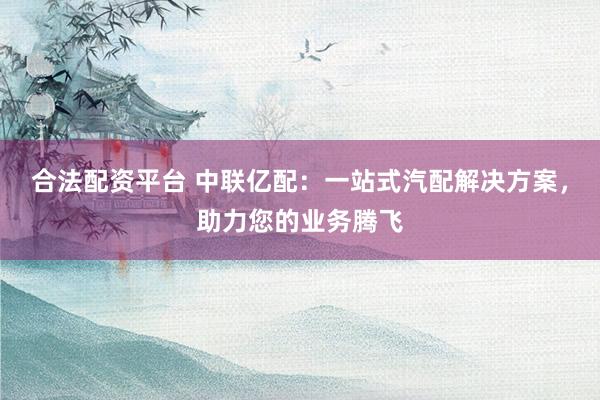 合法配资平台 中联亿配：一站式汽配解决方案，助力您的业务腾飞