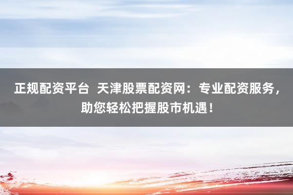 正规配资平台  天津股票配资网：专业配资服务，助您轻松把握股市机遇！
