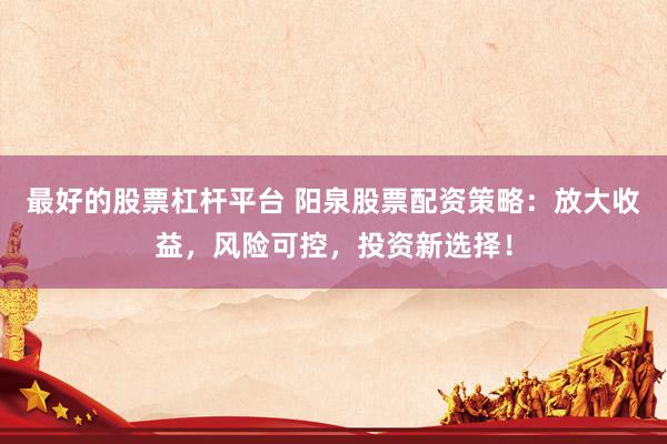 最好的股票杠杆平台 阳泉股票配资策略：放大收益，风险可控，投资新选择！