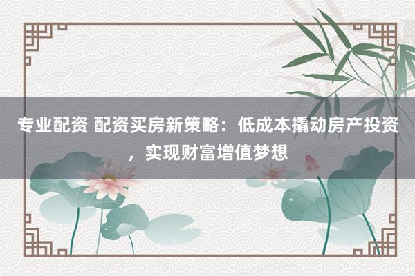 专业配资 配资买房新策略：低成本撬动房产投资，实现财富增值梦想