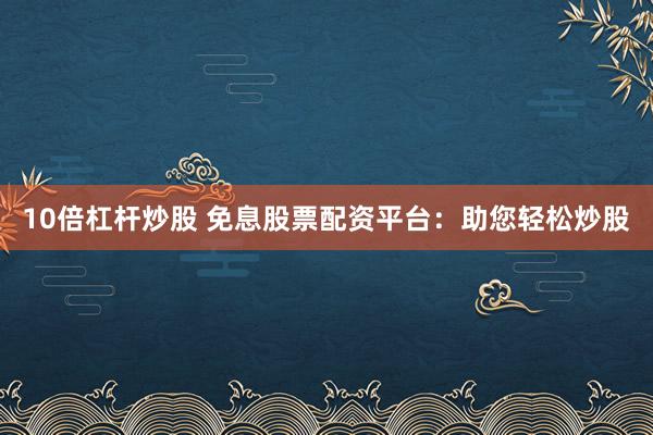 10倍杠杆炒股 免息股票配资平台：助您轻松炒股