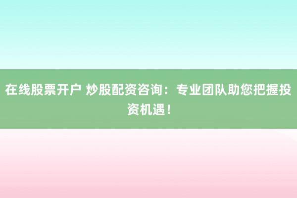 在线股票开户 炒股配资咨询：专业团队助您把握投资机遇！