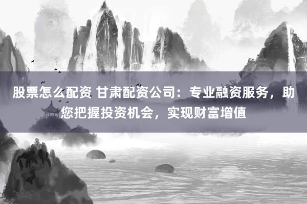 股票怎么配资 甘肃配资公司：专业融资服务，助您把握投资机会，实现财富增值