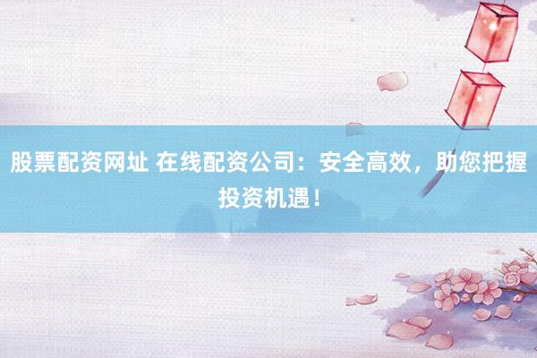 股票配资网址 在线配资公司：安全高效，助您把握投资机遇！