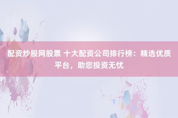 配资炒股网股票 十大配资公司排行榜：精选优质平台，助您投资无忧