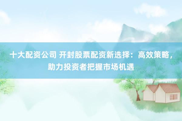 十大配资公司 开封股票配资新选择：高效策略，助力投资者把握市场机遇