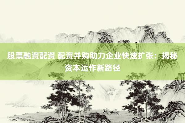 股票融资配资 配资并购助力企业快速扩张：揭秘资本运作新路径