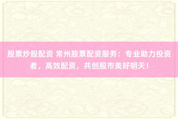 股票炒股配资 常州股票配资服务：专业助力投资者，高效配资，共创股市美好明天！