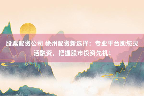 股票配资公司 徐州配资新选择：专业平台助您灵活融资，把握股市投资先机！