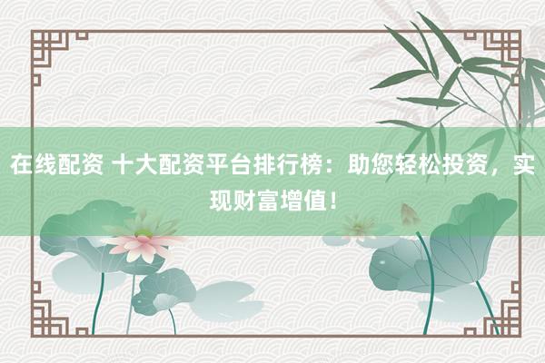 在线配资 十大配资平台排行榜：助您轻松投资，实现财富增值！