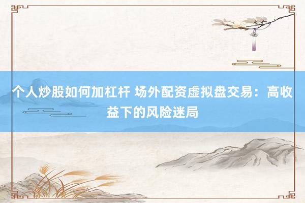 个人炒股如何加杠杆 场外配资虚拟盘交易:高收益下的风险迷局