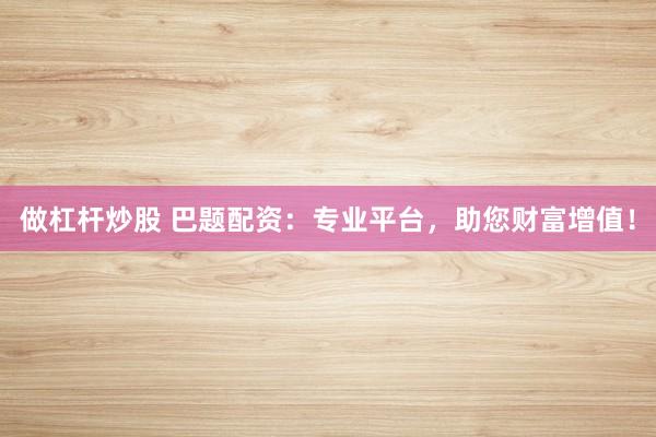做杠杆炒股 巴题配资：专业平台，助您财富增值！