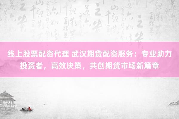 线上股票配资代理 武汉期货配资服务：专业助力投资者，高效决策，共创期货市场新篇章
