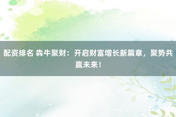 配资排名 犇牛聚财：开启财富增长新篇章，聚势共赢未来！