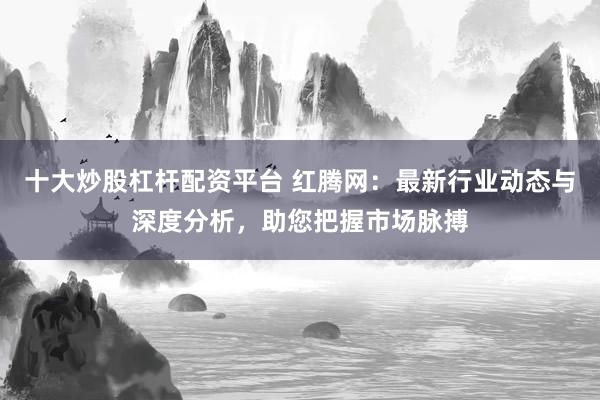 十大炒股杠杆配资平台 红腾网：最新行业动态与深度分析，助您把握市场脉搏