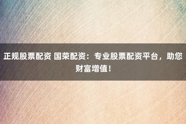 正规股票配资 国荣配资：专业股票配资平台，助您财富增值！