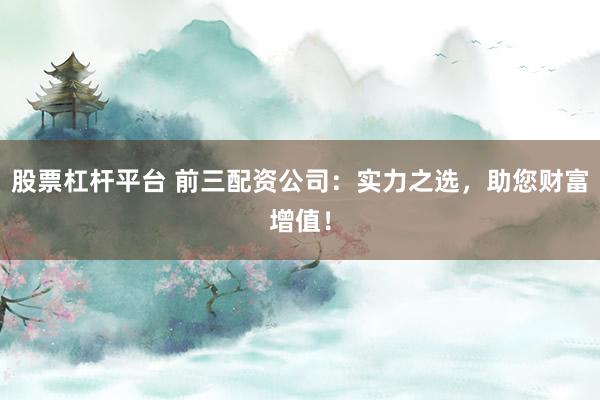 股票杠杆平台 前三配资公司：实力之选，助您财富增值！