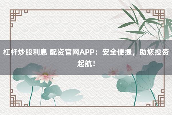 杠杆炒股利息 配资官网APP：安全便捷，助您投资起航！