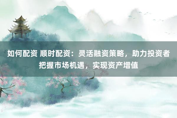 如何配资 顺时配资：灵活融资策略，助力投资者把握市场机遇，实现资产增值
