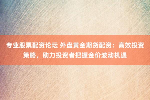 专业股票配资论坛 外盘黄金期货配资：高效投资策略，助力投资者把握金价波动机遇