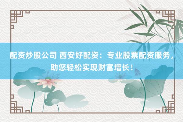 配资炒股公司 西安好配资:专业股票配资服务,助您轻松实现财富增长!