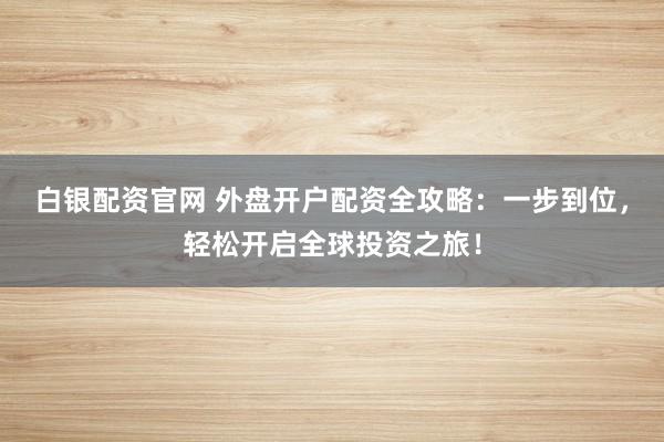 白银配资官网 外盘开户配资全攻略：一步到位，轻松开启全球投资之旅！
