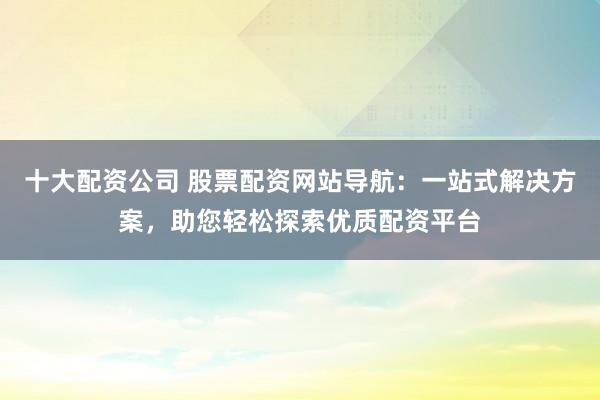 十大配资公司 股票配资网站导航:一站式解决方案,助您轻松探索优质配资平台