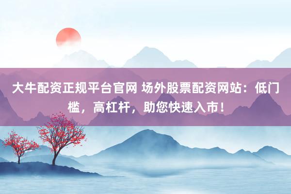 大牛配资正规平台官网 场外股票配资网站：低门槛，高杠杆，助您快速入市！