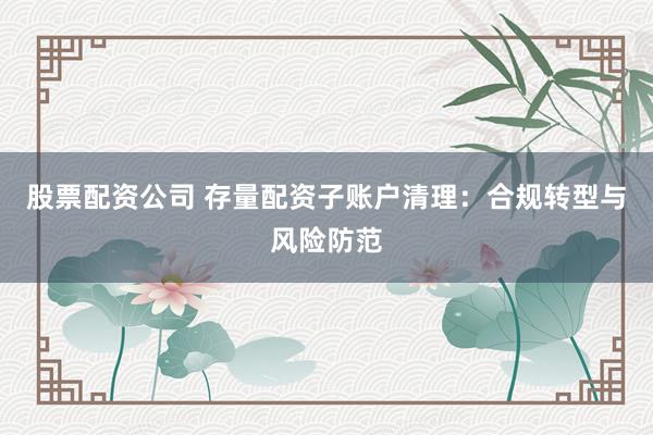 股票配资公司 存量配资子账户清理：合规转型与风险防范