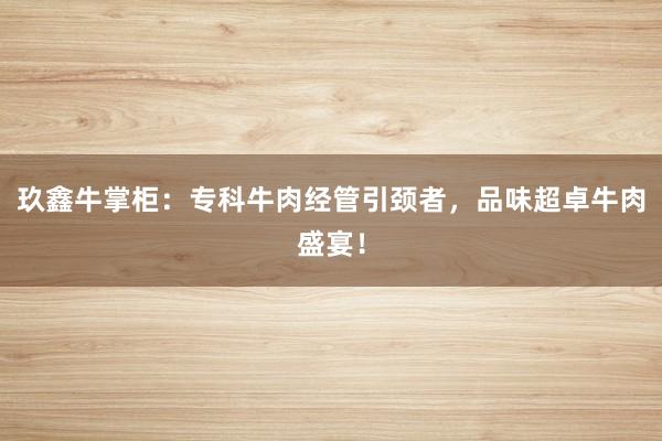 玖鑫牛掌柜：专科牛肉经管引颈者，品味超卓牛肉盛宴！
