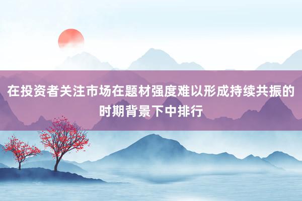在投资者关注市场在题材强度难以形成持续共振的时期背景下中排行