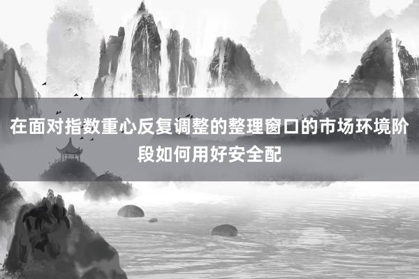 在面对指数重心反复调整的整理窗口的市场环境阶段如何用好安全配
