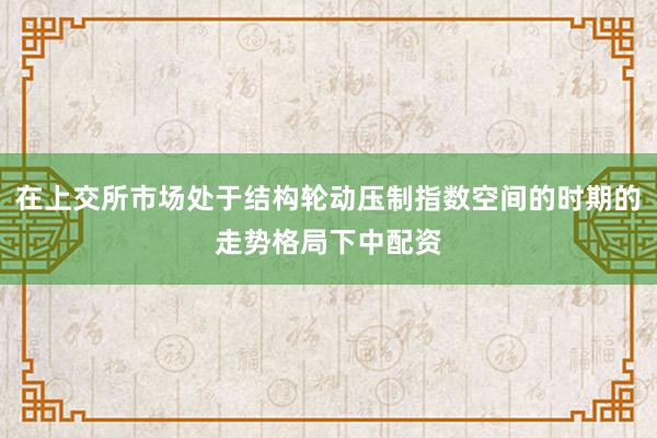 在上交所市场处于结构轮动压制指数空间的时期的走势格局下中配资