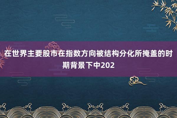 在世界主要股市在指数方向被结构分化所掩盖的时期背景下中202