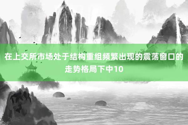 在上交所市场处于结构重组频繁出现的震荡窗口的走势格局下中10