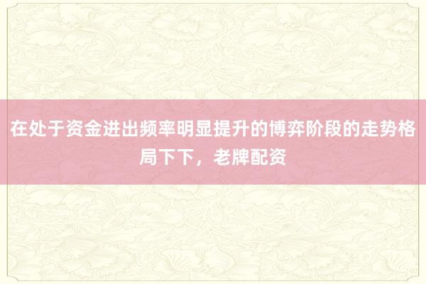 在处于资金进出频率明显提升的博弈阶段的走势格局下下,老牌配资