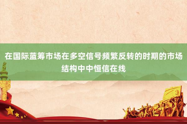 在国际蓝筹市场在多空信号频繁反转的时期的市场结构中中恒信在线