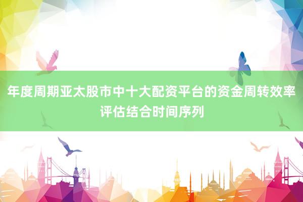 年度周期亚太股市中十大配资平台的资金周转效率评估结合时间序列