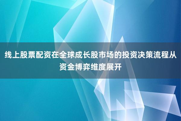 线上股票配资在全球成长股市场的投资决策流程从资金博弈维度展开