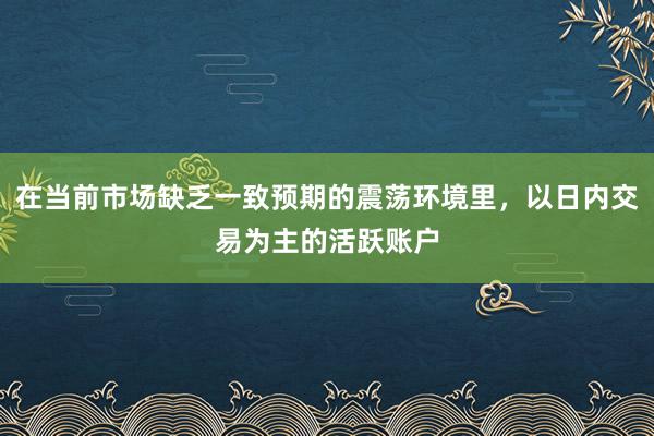 在当前市场缺乏一致预期的震荡环境里，以日内交易为主的活跃账户