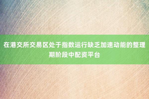 在港交所交易区处于指数运行缺乏加速动能的整理期阶段中配资平台