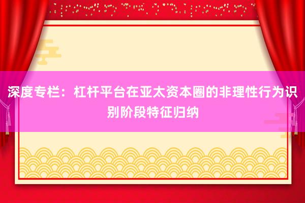 深度专栏：杠杆平台在亚太资本圈的非理性行为识别阶段特征归纳